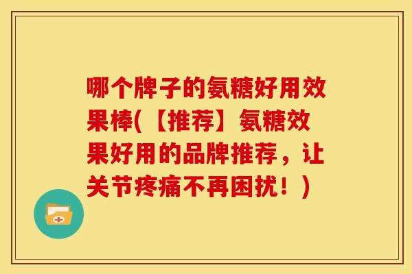 哪个牌子的氨糖好用效果棒(【推荐】氨糖效果好用的品牌推荐，让关节疼痛不再困扰！)