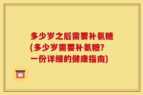 多少岁之后需要补氨糖(多少岁需要补氨糖？一份详细的健康指南)