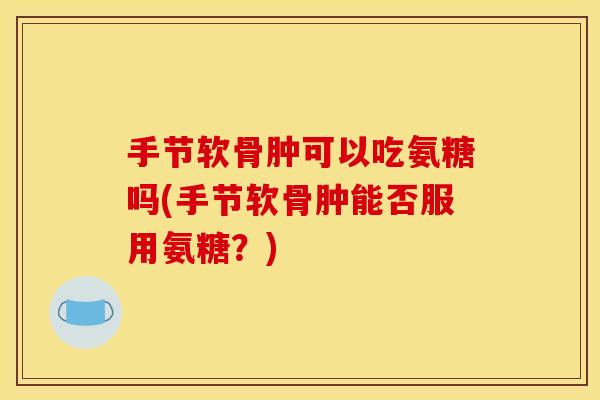 手节软骨肿可以吃氨糖吗(手节软骨肿能否服用氨糖？)