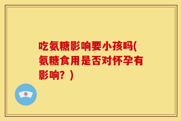 吃氨糖影响要小孩吗(氨糖食用是否对怀孕有影响？)