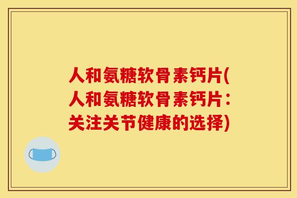 人和氨糖软骨素钙片(人和氨糖软骨素钙片：关注关节健康的选择)