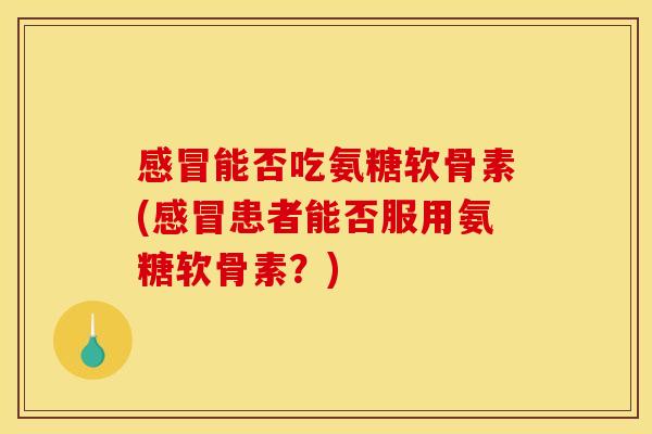 感冒能否吃氨糖软骨素(感冒患者能否服用氨糖软骨素？)