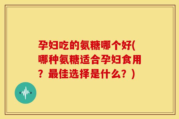 孕妇吃的氨糖哪个好(哪种氨糖适合孕妇食用？最佳选择是什么？)