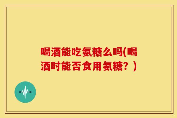 喝酒能吃氨糖么吗(喝酒时能否食用氨糖？)