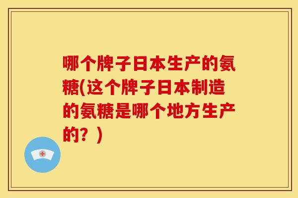 哪个牌子日本生产的氨糖(这个牌子日本制造的氨糖是哪个地方生产的？)