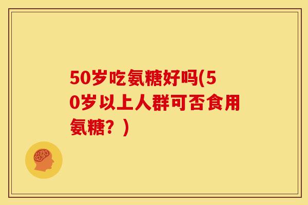 50岁吃氨糖好吗(50岁以上人群可否食用氨糖？)