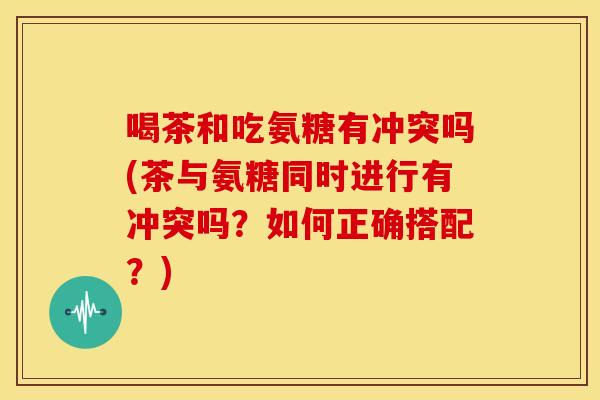 喝茶和吃氨糖有冲突吗(茶与氨糖同时进行有冲突吗？如何正确搭配？)
