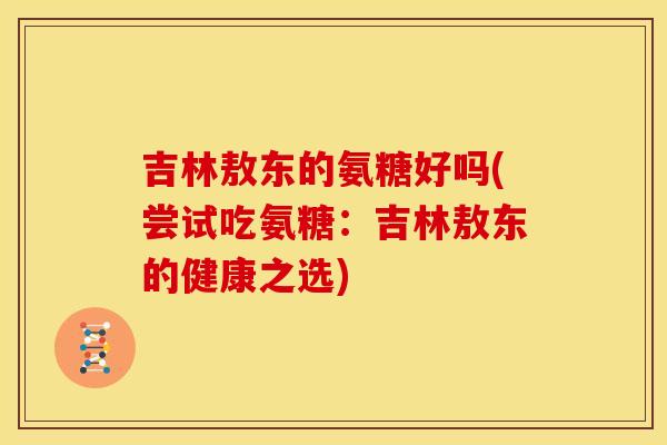 吉林敖东的氨糖好吗(尝试吃氨糖：吉林敖东的健康之选)