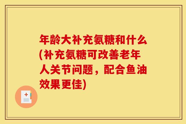年龄大补充氨糖和什么(补充氨糖可改善老年人关节问题，配合鱼油效果更佳)