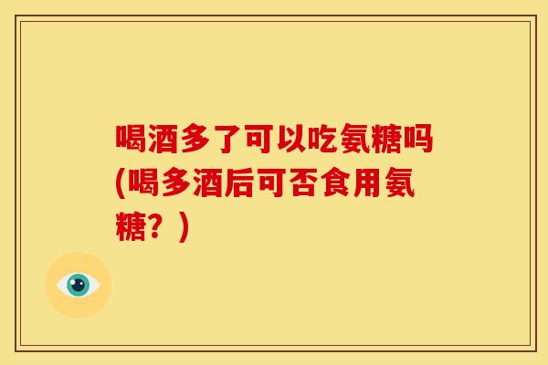 喝酒多了可以吃氨糖吗(喝多酒后可否食用氨糖？)
