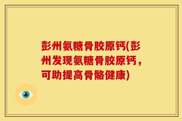 彭州氨糖骨胶原钙(彭州发现氨糖骨胶原钙,可助提高骨骼健康) 彭州氨糖骨胶原钙(彭州发现氨糖骨胶原钙,可助提高骨骼健康)