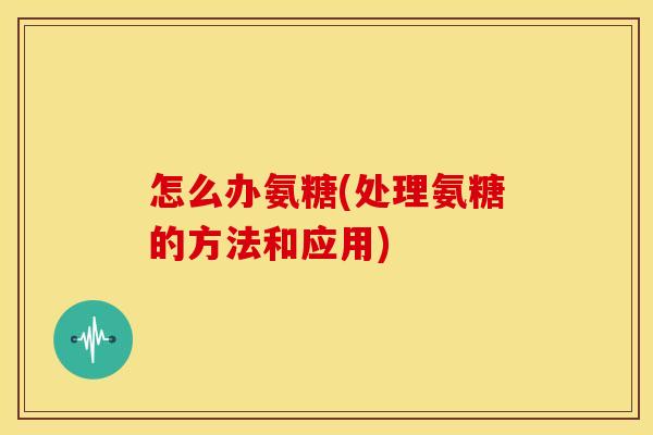 怎么办氨糖(处理氨糖的方法和应用)