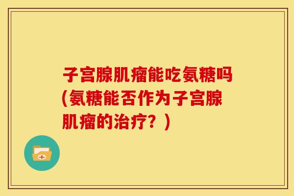 子宫腺肌瘤能吃氨糖吗(氨糖能否作为子宫腺肌瘤的治疗？)