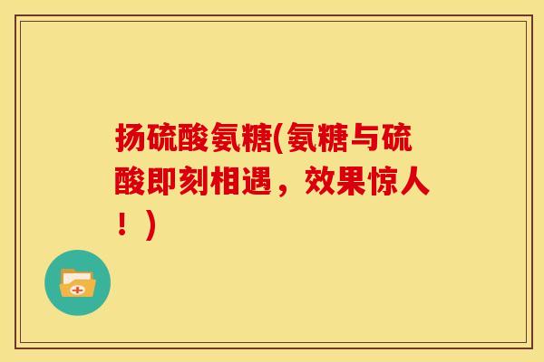 扬硫酸氨糖(氨糖与硫酸即刻相遇，效果惊人！)