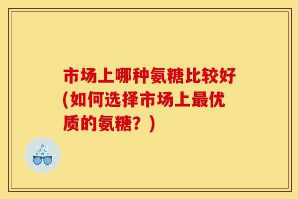 市场上哪种氨糖比较好(如何选择市场上最优质的氨糖？)