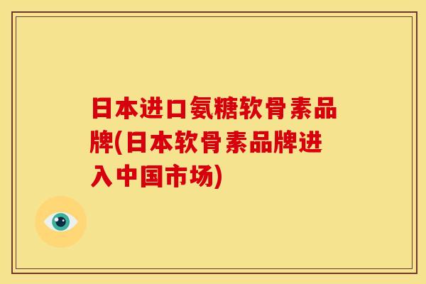 日本进口氨糖软骨素品牌(日本软骨素品牌进入中国市场)