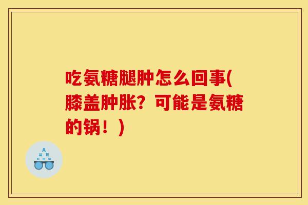 吃氨糖腿肿怎么回事(膝盖肿胀？可能是氨糖的锅！)