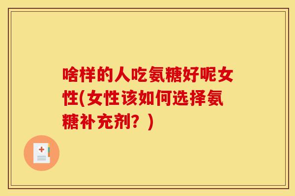 啥样的人吃氨糖好呢女性(女性该如何选择氨糖补充剂？)