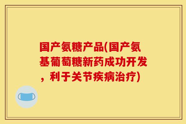 国产氨糖产品(国产氨基葡萄糖新药成功开发，利于关节疾病治疗)
