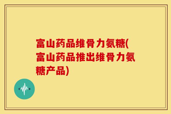 富山药品维骨力氨糖(富山药品推出维骨力氨糖产品)