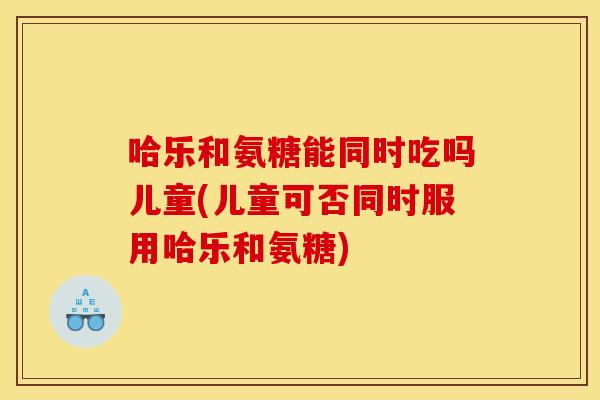 哈乐和氨糖能同时吃吗儿童(儿童可否同时服用哈乐和氨糖)