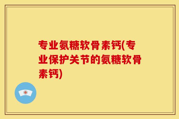 专业氨糖软骨素钙(专业保护关节的氨糖软骨素钙)