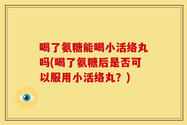 喝了氨糖能喝小活络丸吗(喝了氨糖后是否可以服用小活络丸？)