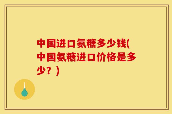 中国进口氨糖多少钱(中国氨糖进口价格是多少？)