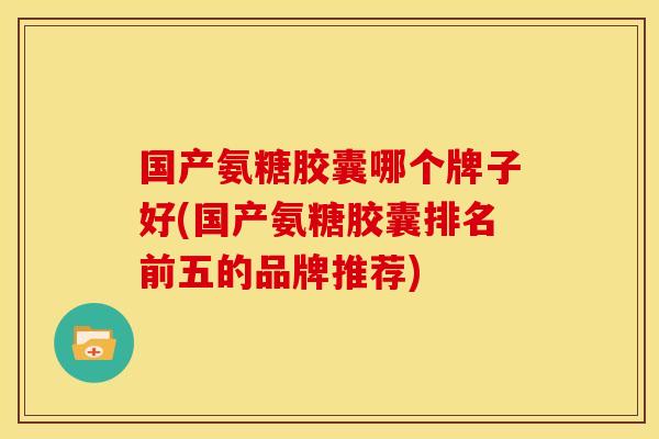 国产氨糖胶囊哪个牌子好(国产氨糖胶囊排名前五的品牌推荐)