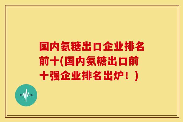 国内氨糖出口企业排名前十(国内氨糖出口前十强企业排名出炉！)