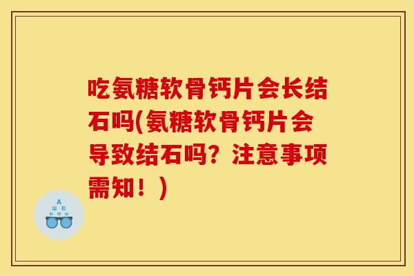 吃氨糖软骨钙片会长结石吗(氨糖软骨钙片会导致结石吗？注意事项需知！)
