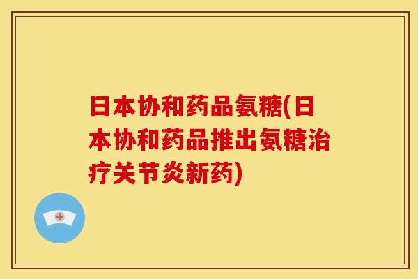 日本协和药品氨糖(日本协和药品推出氨糖治疗关节炎新药)