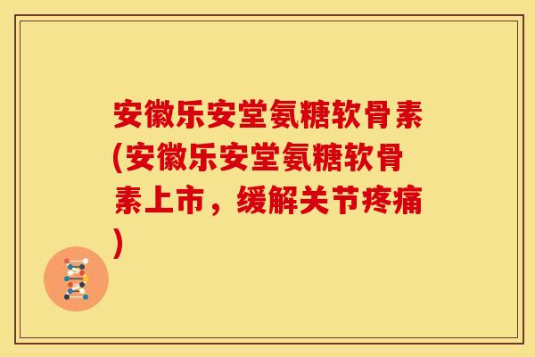 安徽乐安堂氨糖软骨素(安徽乐安堂氨糖软骨素上市，缓解关节疼痛)