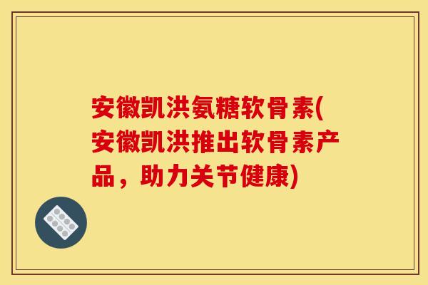安徽凯洪氨糖软骨素(安徽凯洪推出软骨素产品，助力关节健康)