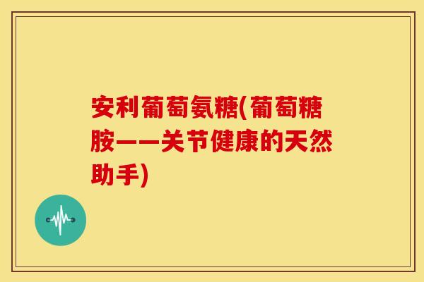 安利葡萄氨糖(葡萄糖胺——关节健康的天然助手)