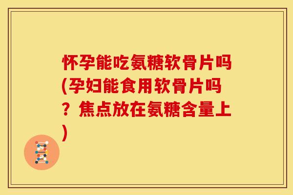 怀孕能吃氨糖软骨片吗(孕妇能食用软骨片吗？焦点放在氨糖含量上)
