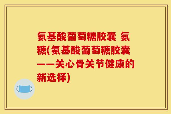 氨基酸葡萄糖胶囊 氨糖(氨基酸葡萄糖胶囊——关心骨关节健康的新选择)