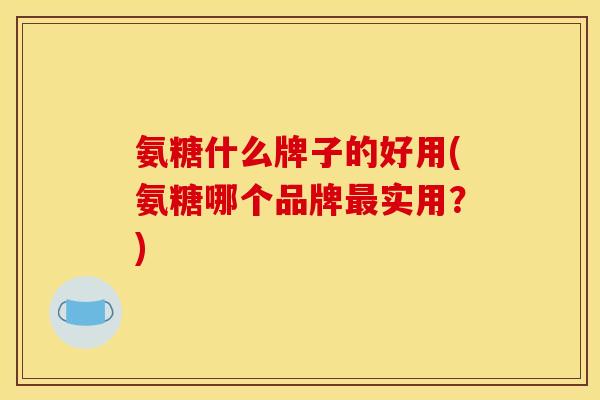 氨糖什么牌子的好用(氨糖哪个品牌最实用？)