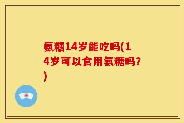 氨糖14岁能吃吗(14岁可以食用氨糖吗？)