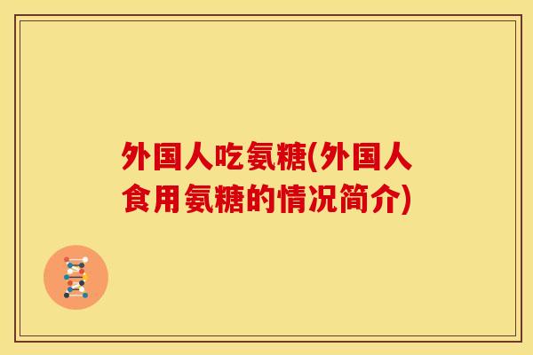 外国人吃氨糖(外国人食用氨糖的情况简介)