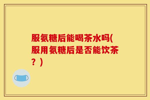 服氨糖后能喝茶水吗(服用氨糖后是否能饮茶？)