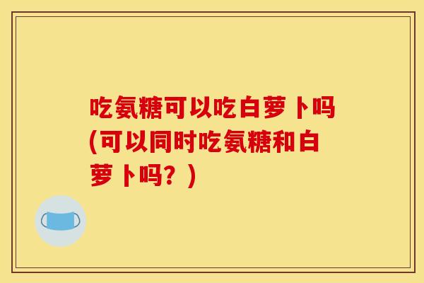吃氨糖可以吃白萝卜吗(可以同时吃氨糖和白萝卜吗？)