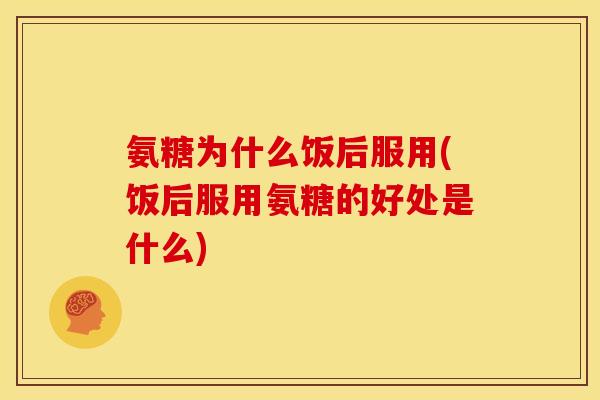 氨糖为什么饭后服用(饭后服用氨糖的好处是什么)