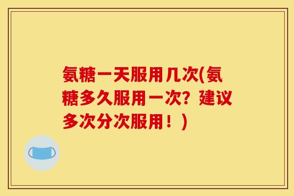 氨糖一天服用几次(氨糖多久服用一次？建议多次分次服用！)