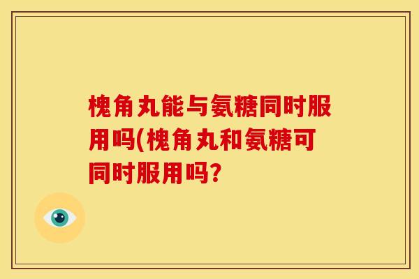 槐角丸能与氨糖同时服用吗(槐角丸和氨糖可同时服用吗？