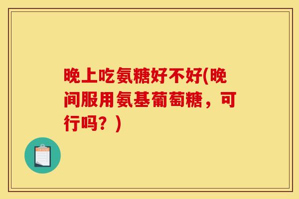 晚上吃氨糖好不好(晚间服用氨基葡萄糖，可行吗？)