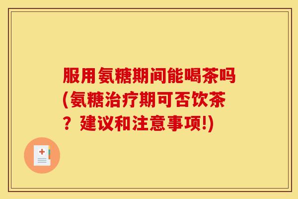 服用氨糖期间能喝茶吗(氨糖治疗期可否饮茶？建议和注意事项!)