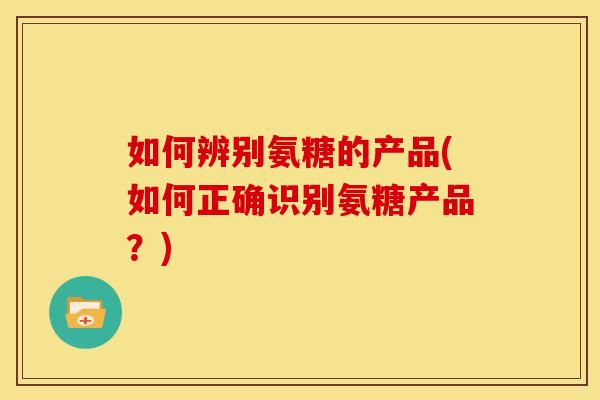 如何辨别氨糖的产品(如何正确识别氨糖产品？)