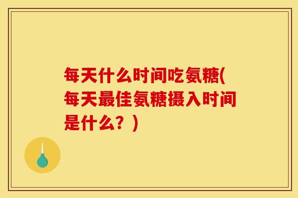 每天什么时间吃氨糖(每天最佳氨糖摄入时间是什么？)