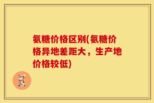 氨糖价格区别(氨糖价格异地差距大，生产地价格较低)